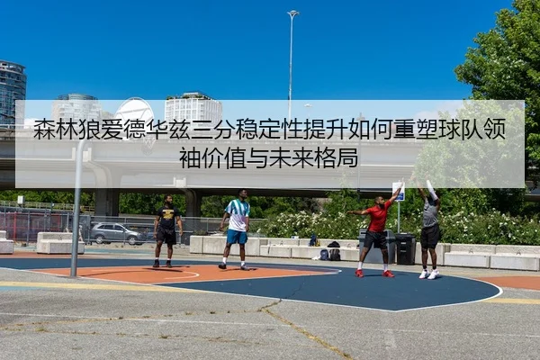 森林狼爱德华兹三分稳定性提升如何重塑球队领袖价值与未来格局