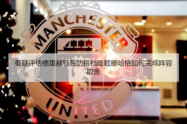 曼联评估德里赫特后防搭档难题滕哈格如何完成阵容取舍